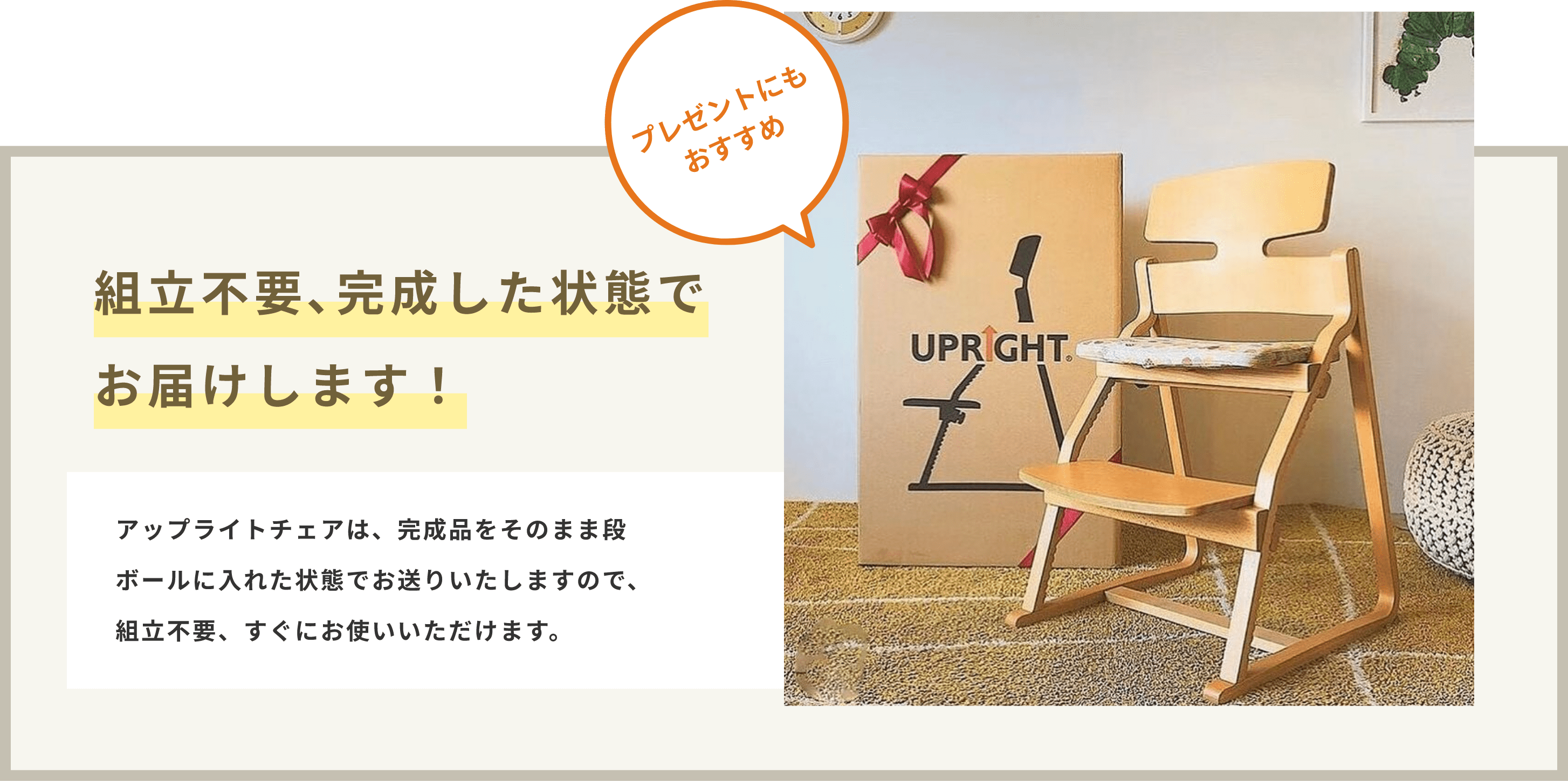 プレゼントにもおすすめ。
組み立て不要、完成した状態でお届けします！完成品をそのまま段ボールに入れた状態でお送りいたしますので、すぐにお使いいただけます。